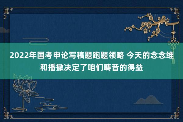 2022年国考申论写稿题跑题领略 今天的念念维和播撒决定了咱们畴昔的得益